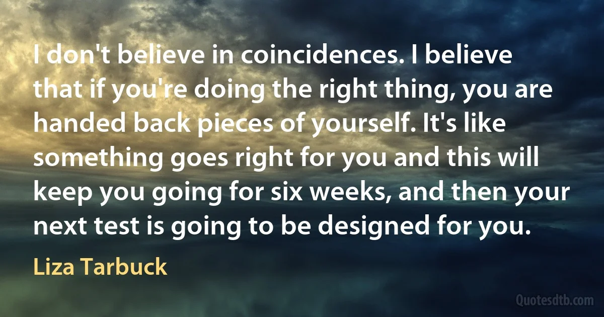 I don't believe in coincidences. I believe that if you're doing the right thing, you are handed back pieces of yourself. It's like something goes right for you and this will keep you going for six weeks, and then your next test is going to be designed for you. (Liza Tarbuck)