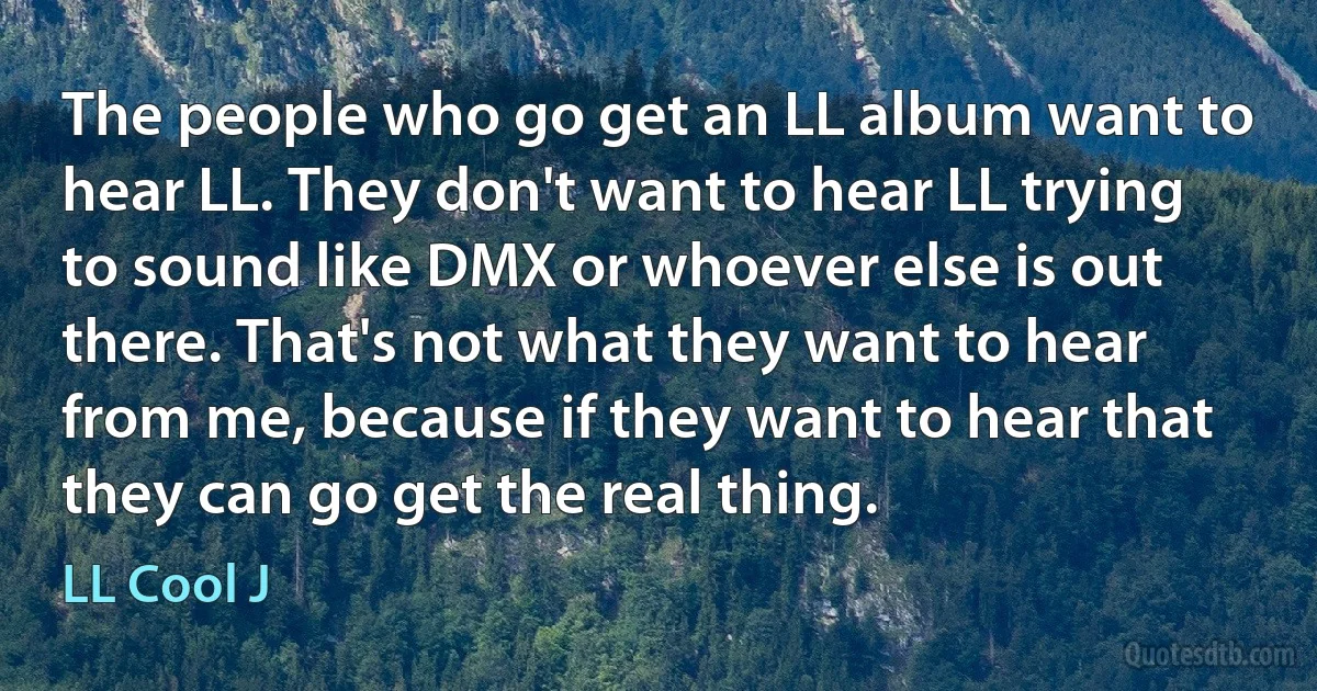 The people who go get an LL album want to hear LL. They don't want to hear LL trying to sound like DMX or whoever else is out there. That's not what they want to hear from me, because if they want to hear that they can go get the real thing. (LL Cool J)