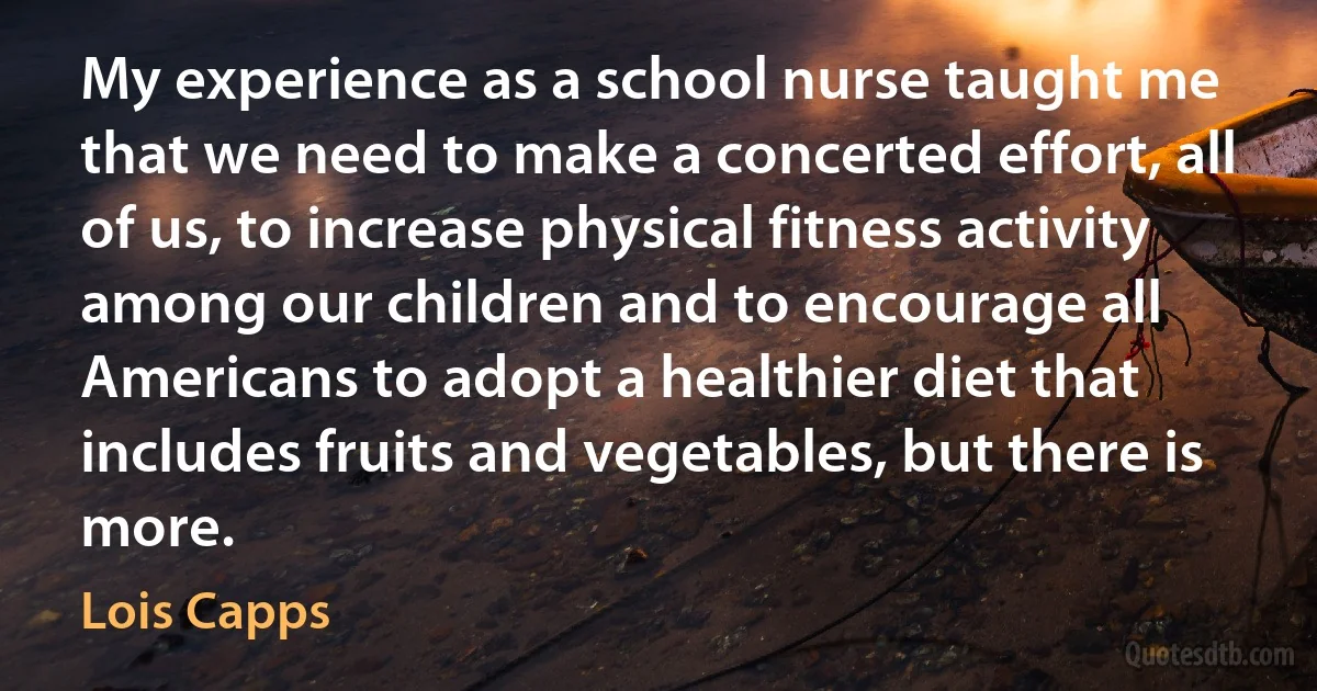 My experience as a school nurse taught me that we need to make a concerted effort, all of us, to increase physical fitness activity among our children and to encourage all Americans to adopt a healthier diet that includes fruits and vegetables, but there is more. (Lois Capps)