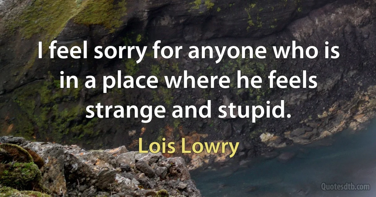 I feel sorry for anyone who is in a place where he feels strange and stupid. (Lois Lowry)