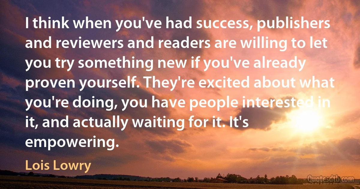 I think when you've had success, publishers and reviewers and readers are willing to let you try something new if you've already proven yourself. They're excited about what you're doing, you have people interested in it, and actually waiting for it. It's empowering. (Lois Lowry)