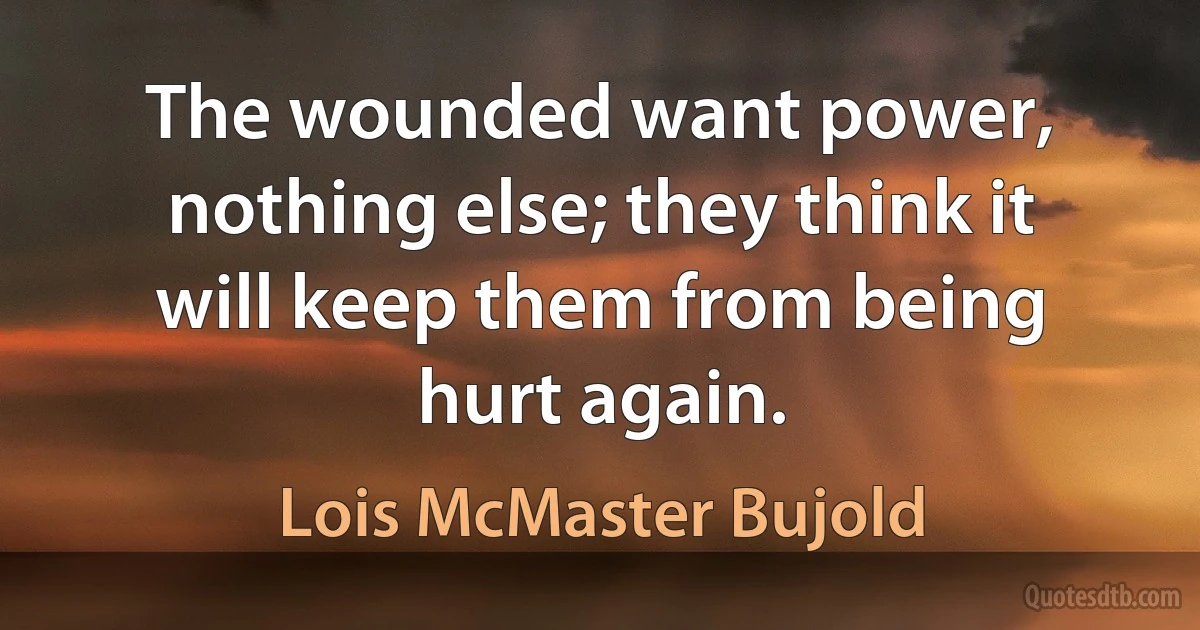 The wounded want power, nothing else; they think it will keep them from being hurt again. (Lois McMaster Bujold)