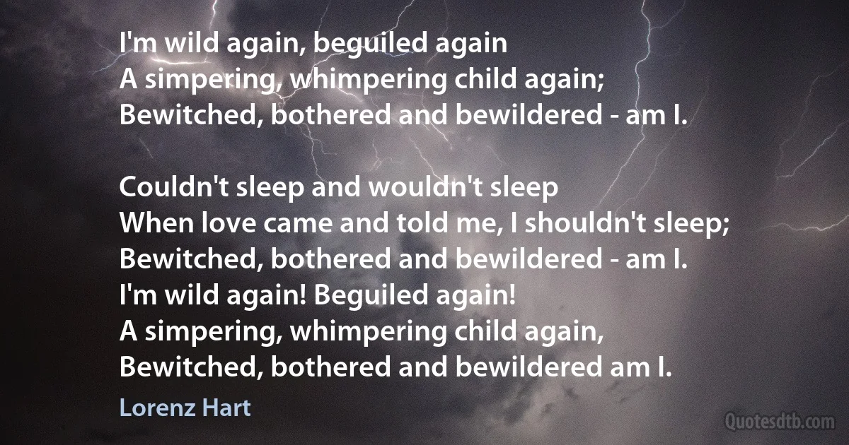 I'm wild again, beguiled again
A simpering, whimpering child again;
Bewitched, bothered and bewildered - am I.

Couldn't sleep and wouldn't sleep
When love came and told me, I shouldn't sleep;
Bewitched, bothered and bewildered - am I.
I'm wild again! Beguiled again!
A simpering, whimpering child again,
Bewitched, bothered and bewildered am I. (Lorenz Hart)