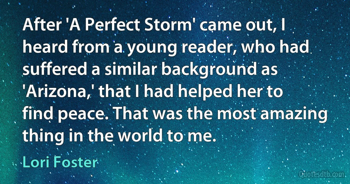 After 'A Perfect Storm' came out, I heard from a young reader, who had suffered a similar background as 'Arizona,' that I had helped her to find peace. That was the most amazing thing in the world to me. (Lori Foster)