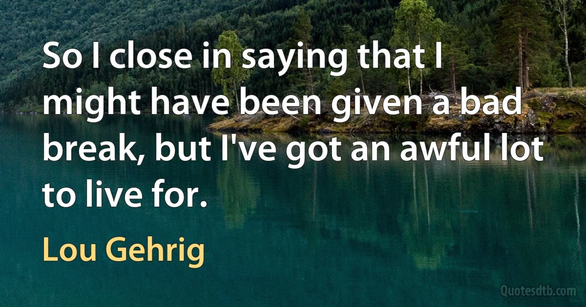 So I close in saying that I might have been given a bad break, but I've got an awful lot to live for. (Lou Gehrig)