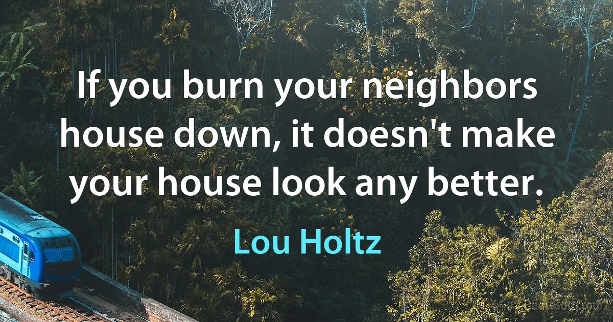 If you burn your neighbors house down, it doesn't make your house look any better. (Lou Holtz)