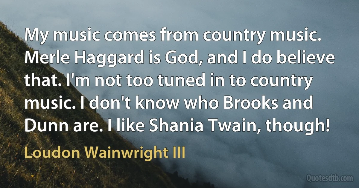 My music comes from country music. Merle Haggard is God, and I do believe that. I'm not too tuned in to country music. I don't know who Brooks and Dunn are. I like Shania Twain, though! (Loudon Wainwright III)