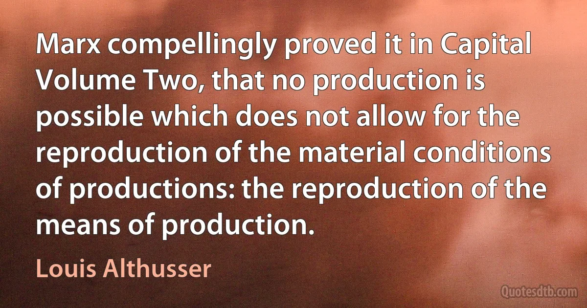 Marx compellingly proved it in Capital Volume Two, that no production is possible which does not allow for the reproduction of the material conditions of productions: the reproduction of the means of production. (Louis Althusser)