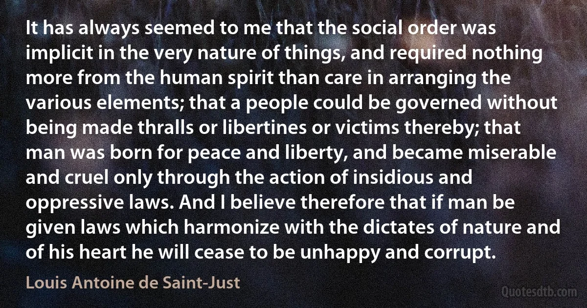 It has always seemed to me that the social order was implicit in the very nature of things, and required nothing more from the human spirit than care in arranging the various elements; that a people could be governed without being made thralls or libertines or victims thereby; that man was born for peace and liberty, and became miserable and cruel only through the action of insidious and oppressive laws. And I believe therefore that if man be given laws which harmonize with the dictates of nature and of his heart he will cease to be unhappy and corrupt. (Louis Antoine de Saint-Just)