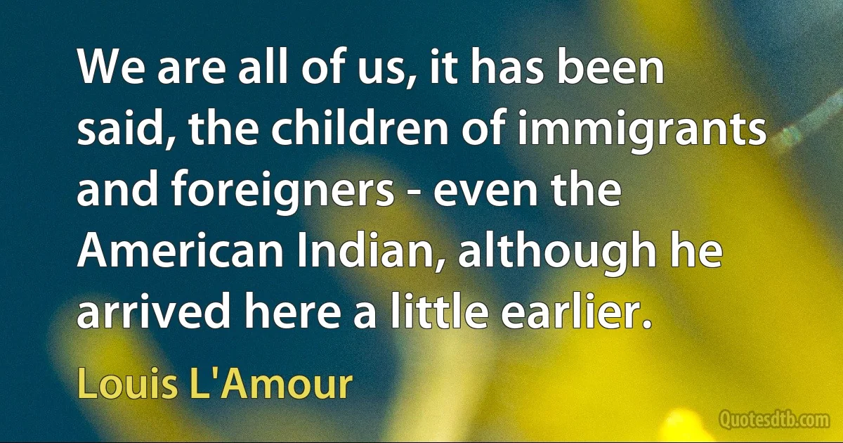 We are all of us, it has been said, the children of immigrants and foreigners - even the American Indian, although he arrived here a little earlier. (Louis L'Amour)