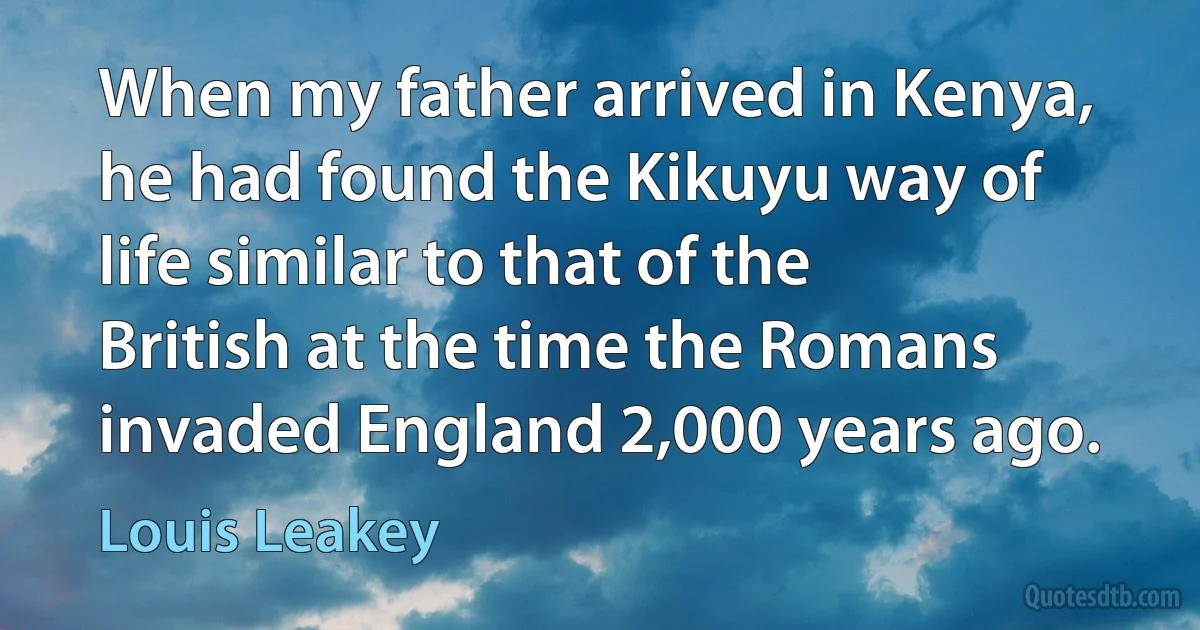 When my father arrived in Kenya, he had found the Kikuyu way of life similar to that of the British at the time the Romans invaded England 2,000 years ago. (Louis Leakey)