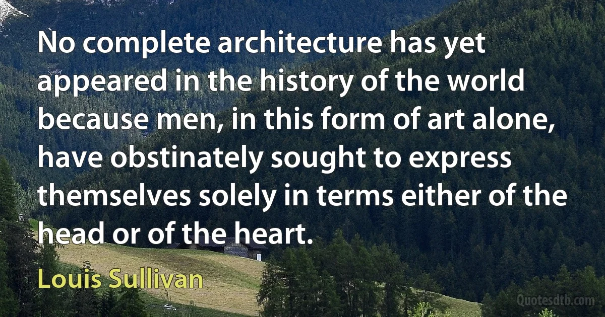 No complete architecture has yet appeared in the history of the world because men, in this form of art alone, have obstinately sought to express themselves solely in terms either of the head or of the heart. (Louis Sullivan)