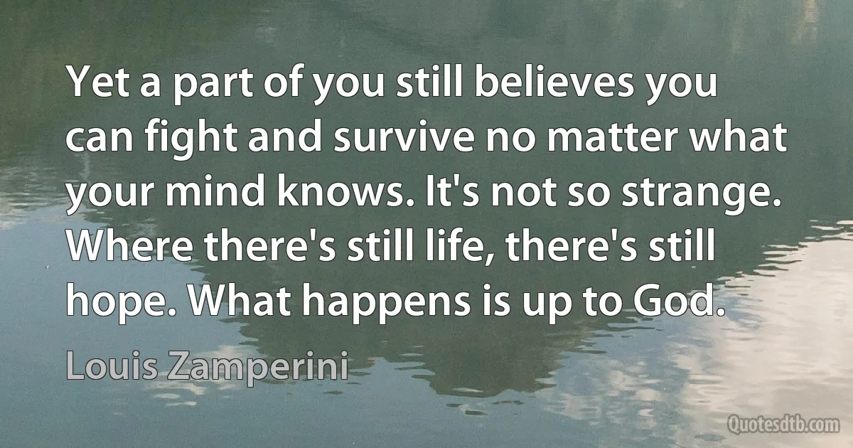 Yet a part of you still believes you can fight and survive no matter what your mind knows. It's not so strange. Where there's still life, there's still hope. What happens is up to God. (Louis Zamperini)