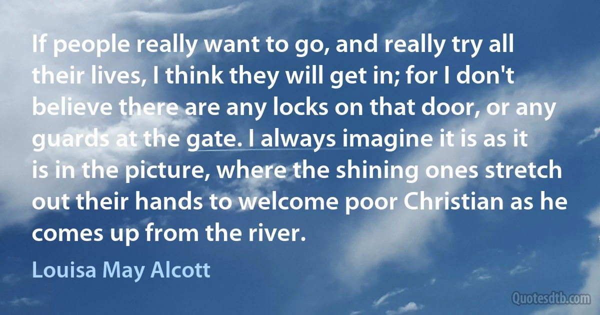 If people really want to go, and really try all their lives, I think they will get in; for I don't believe there are any locks on that door, or any guards at the gate. I always imagine it is as it is in the picture, where the shining ones stretch out their hands to welcome poor Christian as he comes up from the river. (Louisa May Alcott)