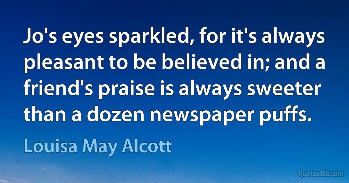 Jo's eyes sparkled, for it's always pleasant to be believed in; and a friend's praise is always sweeter than a dozen newspaper puffs. (Louisa May Alcott)