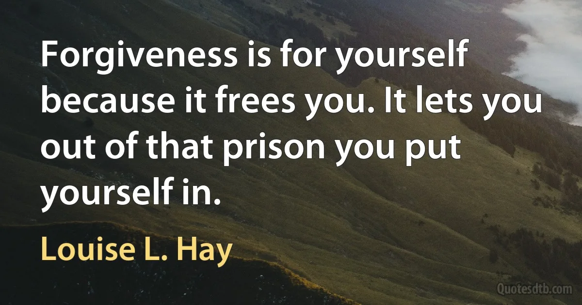 Forgiveness is for yourself because it frees you. It lets you out of that prison you put yourself in. (Louise L. Hay)