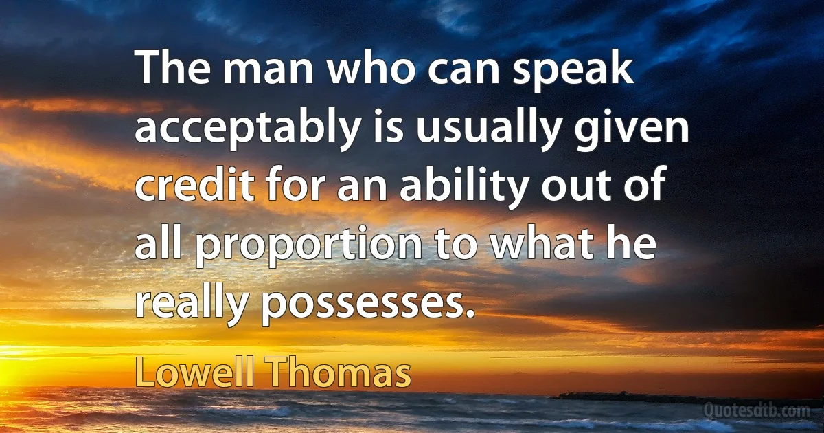 The man who can speak acceptably is usually given credit for an ability out of all proportion to what he really possesses. (Lowell Thomas)