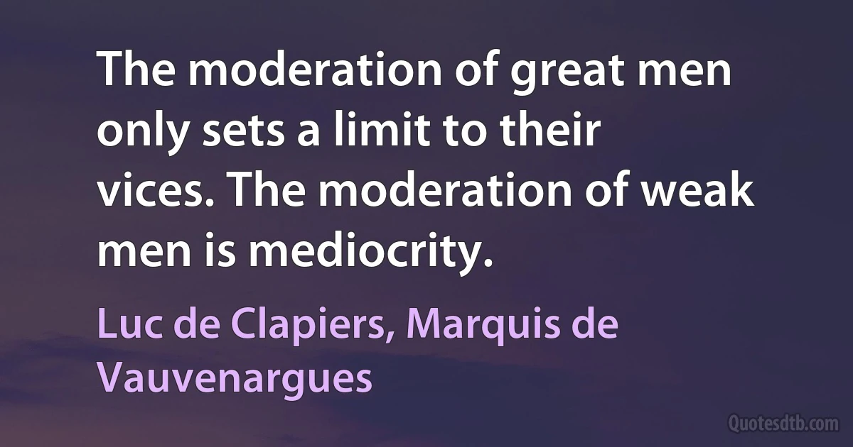 The moderation of great men only sets a limit to their vices. The moderation of weak men is mediocrity. (Luc de Clapiers, Marquis de Vauvenargues)