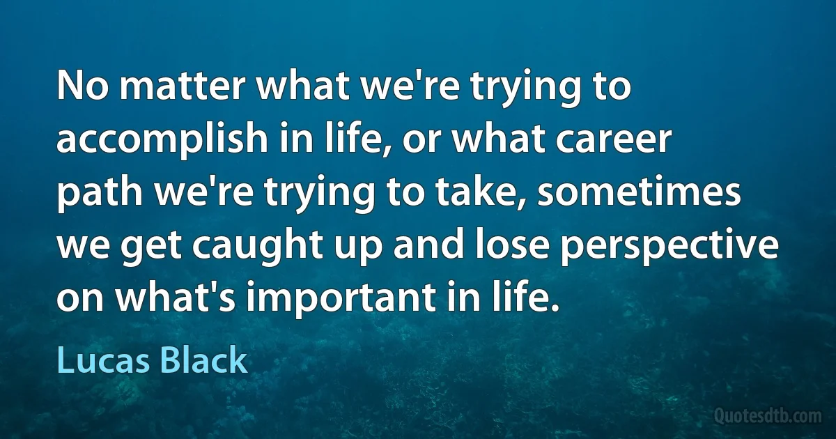 No matter what we're trying to accomplish in life, or what career path we're trying to take, sometimes we get caught up and lose perspective on what's important in life. (Lucas Black)