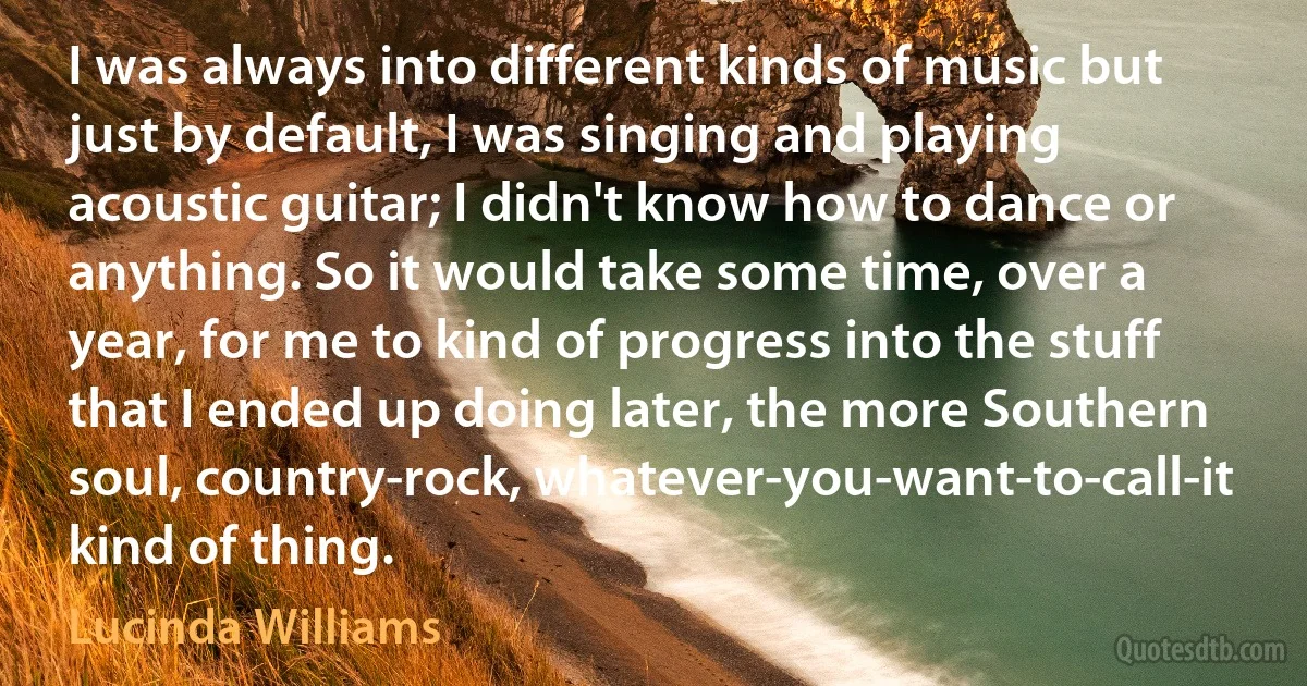 I was always into different kinds of music but just by default, I was singing and playing acoustic guitar; I didn't know how to dance or anything. So it would take some time, over a year, for me to kind of progress into the stuff that I ended up doing later, the more Southern soul, country-rock, whatever-you-want-to-call-it kind of thing. (Lucinda Williams)