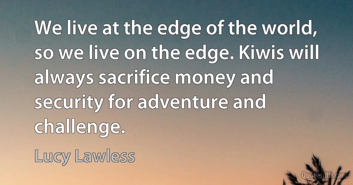 We live at the edge of the world, so we live on the edge. Kiwis will always sacrifice money and security for adventure and challenge. (Lucy Lawless)