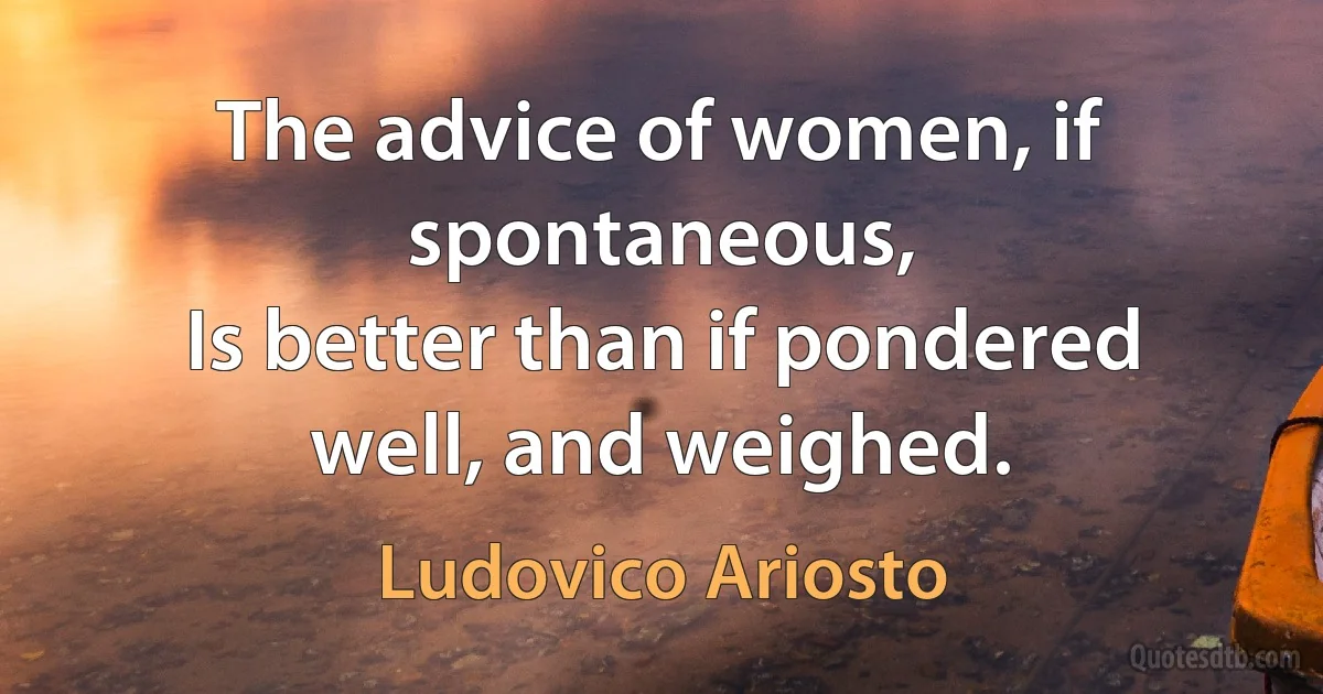 The advice of women, if spontaneous,
Is better than if pondered well, and weighed. (Ludovico Ariosto)