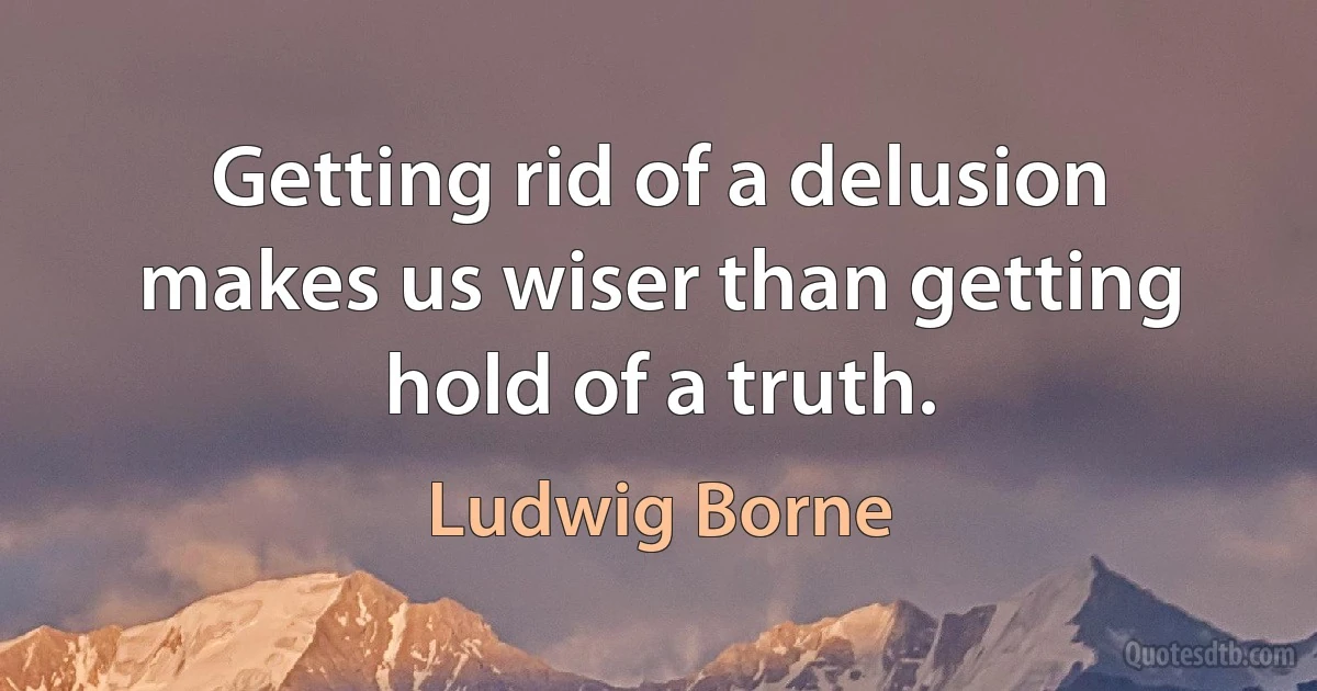 Getting rid of a delusion makes us wiser than getting hold of a truth. (Ludwig Borne)