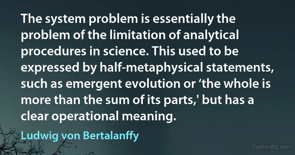 The system problem is essentially the problem of the limitation of analytical procedures in science. This used to be expressed by half-metaphysical statements, such as emergent evolution or ‘the whole is more than the sum of its parts,' but has a clear operational meaning. (Ludwig von Bertalanffy)