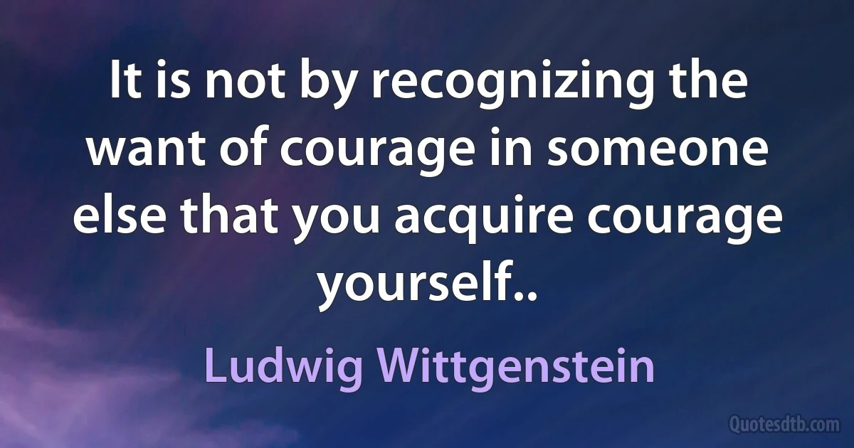 It is not by recognizing the want of courage in someone else that you acquire courage yourself.. (Ludwig Wittgenstein)