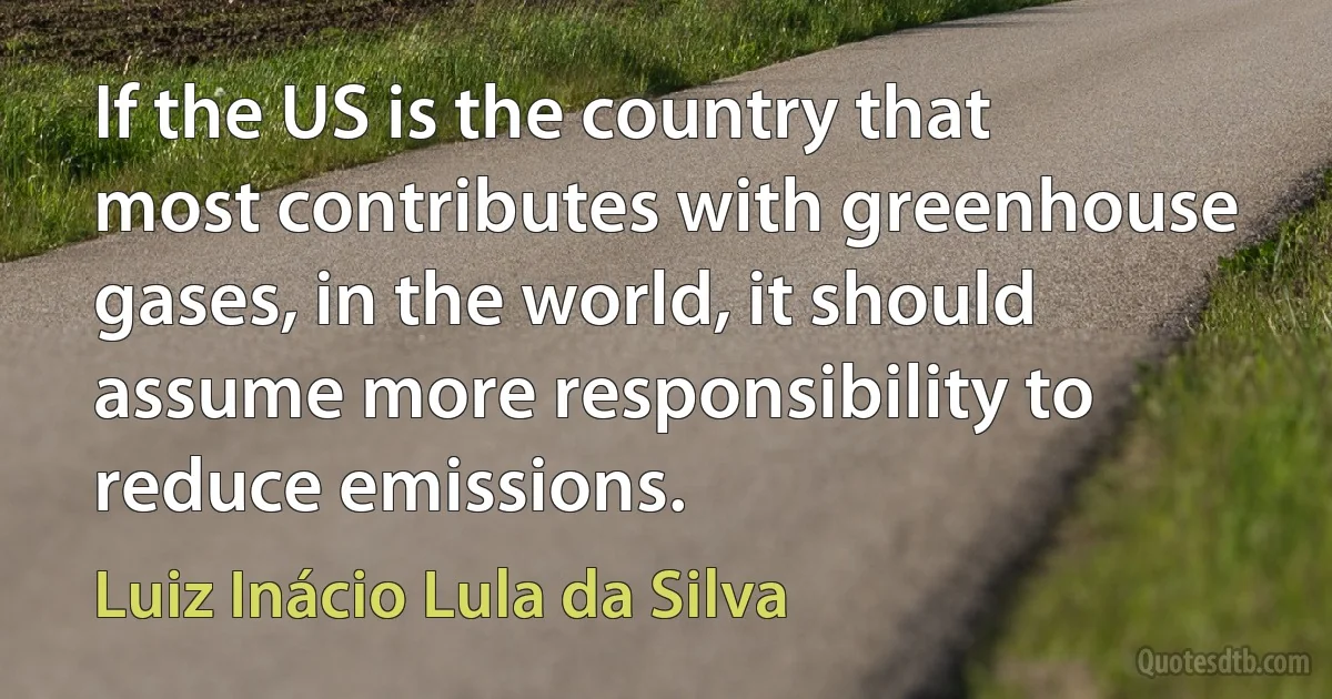 If the US is the country that most contributes with greenhouse gases, in the world, it should assume more responsibility to reduce emissions. (Luiz Inácio Lula da Silva)