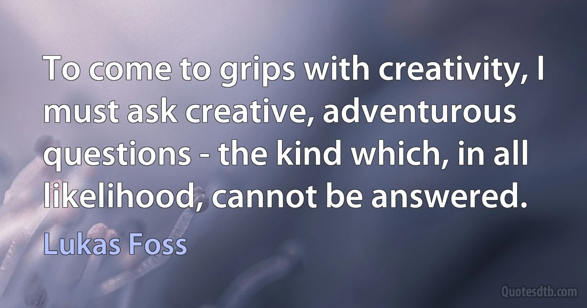 To come to grips with creativity, I must ask creative, adventurous questions - the kind which, in all likelihood, cannot be answered. (Lukas Foss)