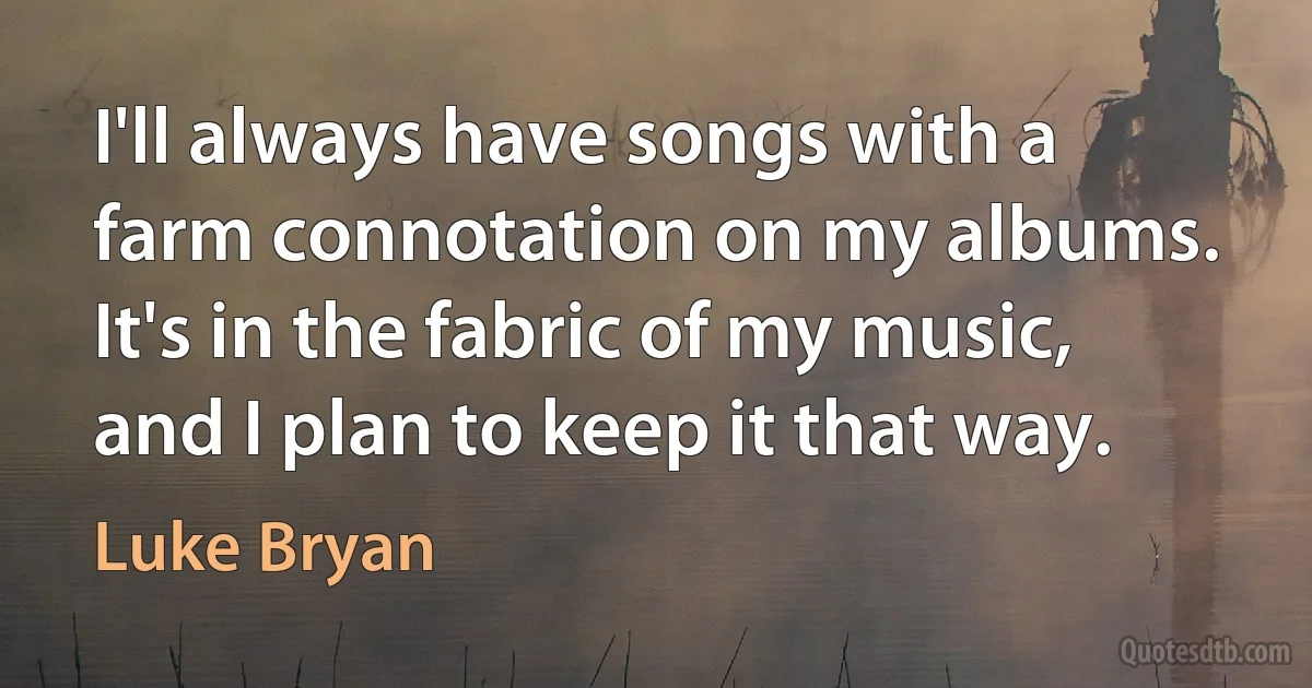 I'll always have songs with a farm connotation on my albums. It's in the fabric of my music, and I plan to keep it that way. (Luke Bryan)