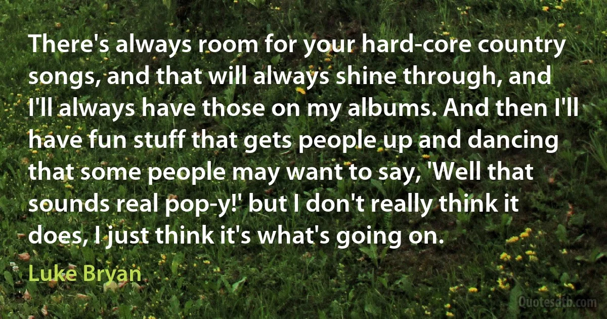 There's always room for your hard-core country songs, and that will always shine through, and I'll always have those on my albums. And then I'll have fun stuff that gets people up and dancing that some people may want to say, 'Well that sounds real pop-y!' but I don't really think it does, I just think it's what's going on. (Luke Bryan)