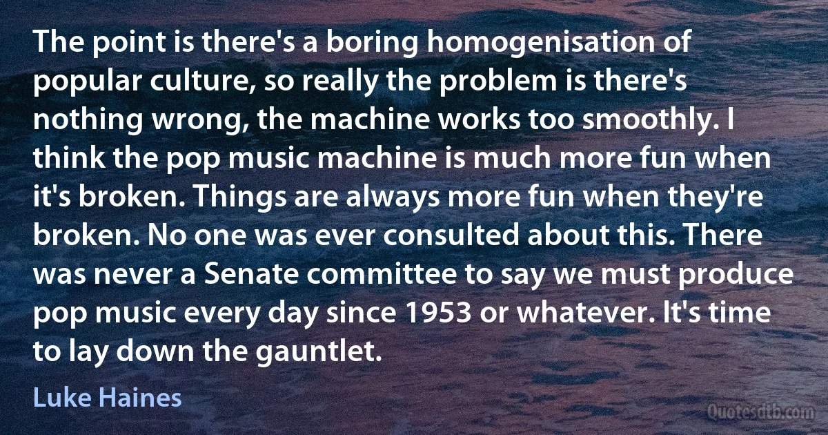 The point is there's a boring homogenisation of popular culture, so really the problem is there's nothing wrong, the machine works too smoothly. I think the pop music machine is much more fun when it's broken. Things are always more fun when they're broken. No one was ever consulted about this. There was never a Senate committee to say we must produce pop music every day since 1953 or whatever. It's time to lay down the gauntlet. (Luke Haines)