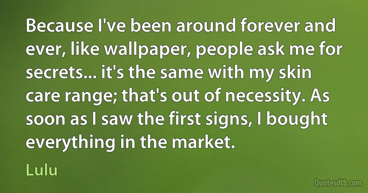 Because I've been around forever and ever, like wallpaper, people ask me for secrets... it's the same with my skin care range; that's out of necessity. As soon as I saw the first signs, I bought everything in the market. (Lulu)