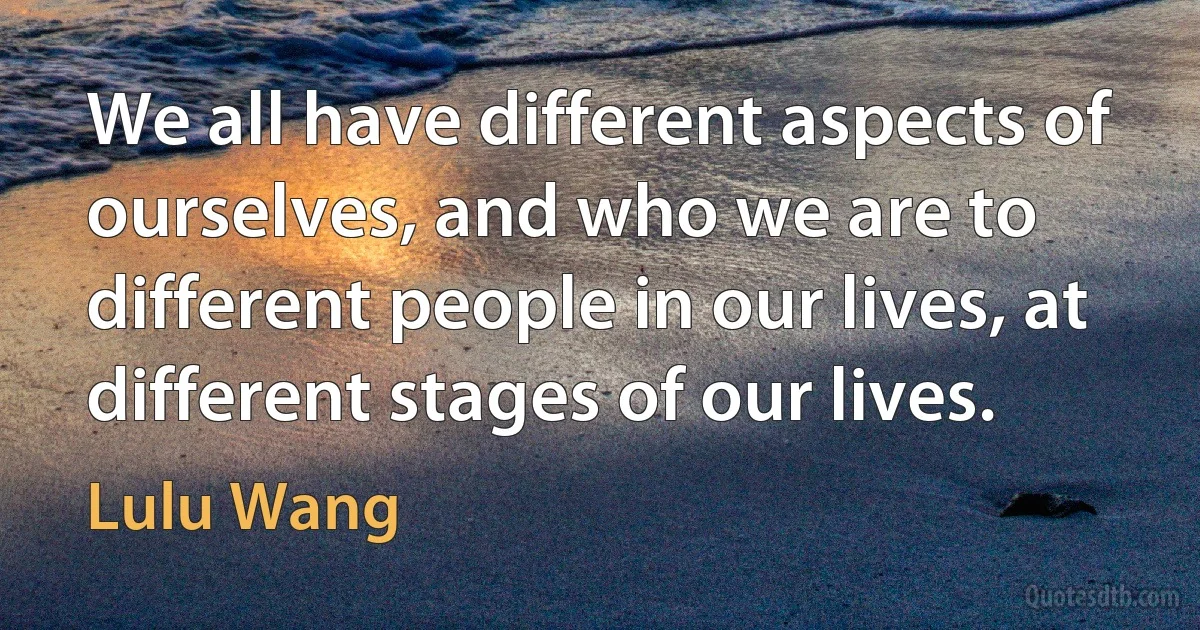 We all have different aspects of ourselves, and who we are to different people in our lives, at different stages of our lives. (Lulu Wang)