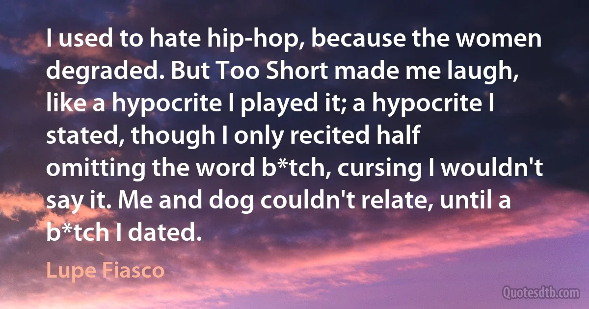 I used to hate hip-hop, because the women degraded. But Too Short made me laugh,
like a hypocrite I played it; a hypocrite I stated, though I only recited half
omitting the word b*tch, cursing I wouldn't say it. Me and dog couldn't relate, until a b*tch I dated. (Lupe Fiasco)