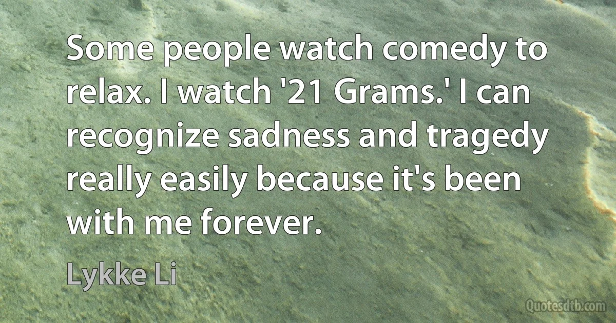 Some people watch comedy to relax. I watch '21 Grams.' I can recognize sadness and tragedy really easily because it's been with me forever. (Lykke Li)