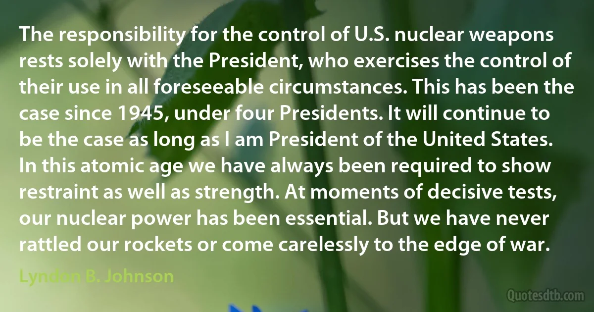 The responsibility for the control of U.S. nuclear weapons rests solely with the President, who exercises the control of their use in all foreseeable circumstances. This has been the case since 1945, under four Presidents. It will continue to be the case as long as I am President of the United States. In this atomic age we have always been required to show restraint as well as strength. At moments of decisive tests, our nuclear power has been essential. But we have never rattled our rockets or come carelessly to the edge of war. (Lyndon B. Johnson)