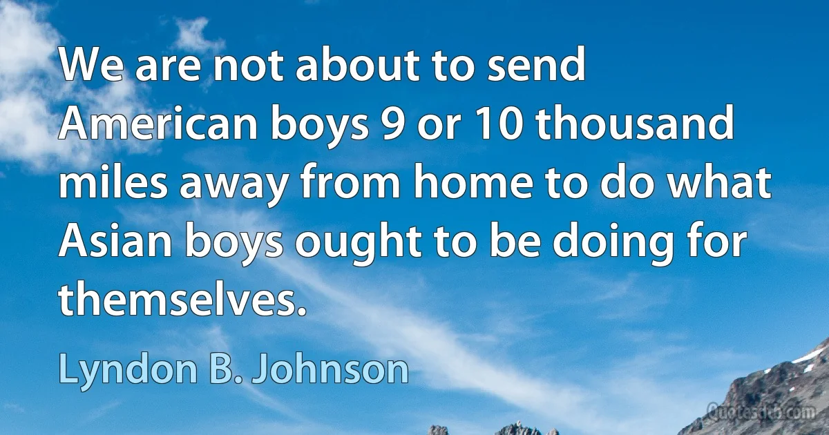 We are not about to send American boys 9 or 10 thousand miles away from home to do what Asian boys ought to be doing for themselves. (Lyndon B. Johnson)