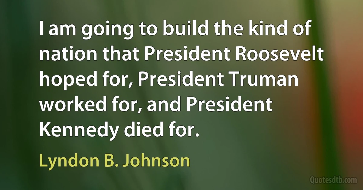 I am going to build the kind of nation that President Roosevelt hoped for, President Truman worked for, and President Kennedy died for. (Lyndon B. Johnson)