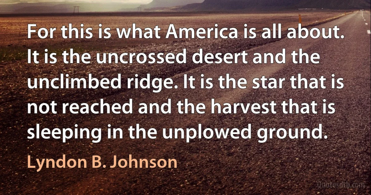 For this is what America is all about. It is the uncrossed desert and the unclimbed ridge. It is the star that is not reached and the harvest that is sleeping in the unplowed ground. (Lyndon B. Johnson)