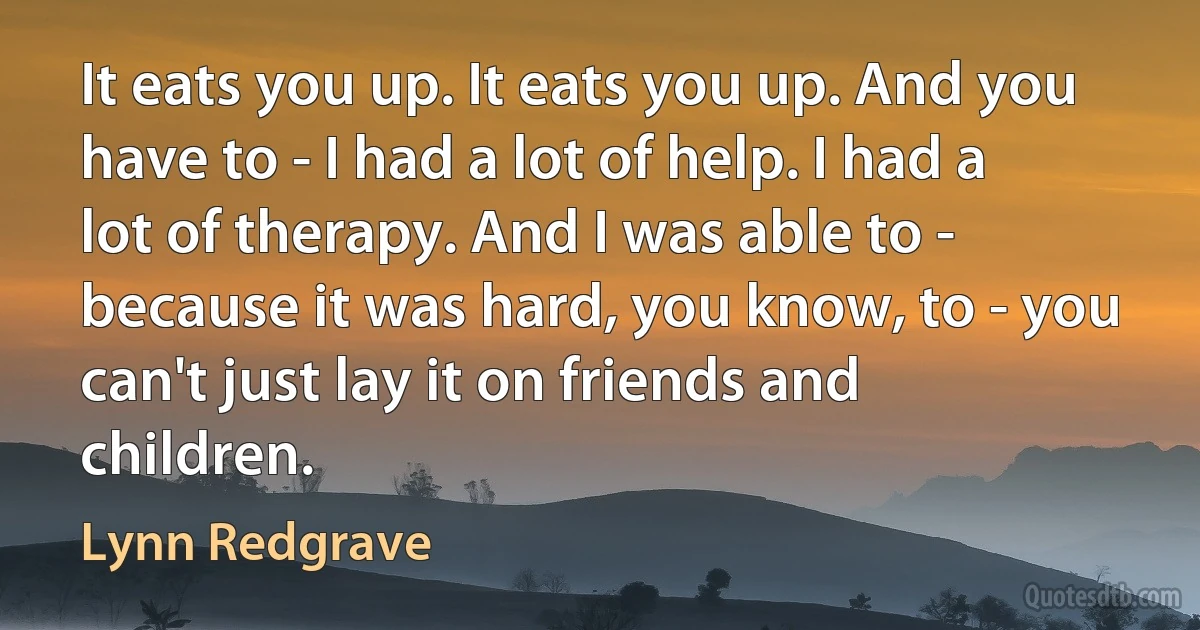 It eats you up. It eats you up. And you have to - I had a lot of help. I had a lot of therapy. And I was able to - because it was hard, you know, to - you can't just lay it on friends and children. (Lynn Redgrave)