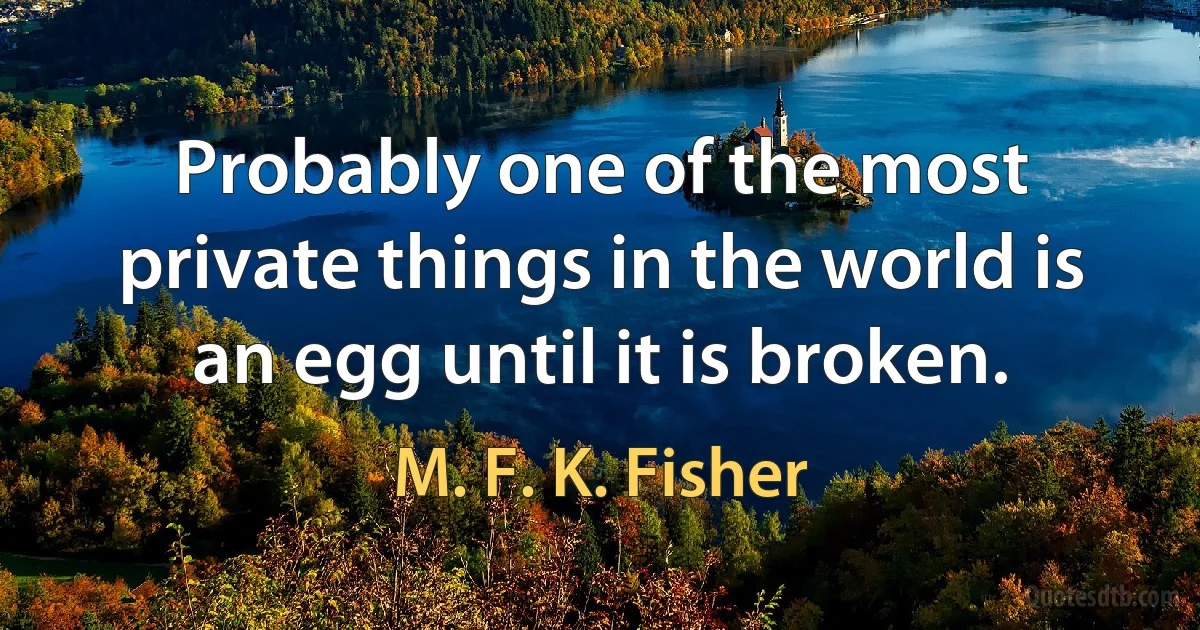 Probably one of the most private things in the world is an egg until it is broken. (M. F. K. Fisher)