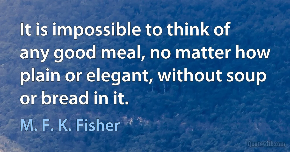 It is impossible to think of any good meal, no matter how plain or elegant, without soup or bread in it. (M. F. K. Fisher)