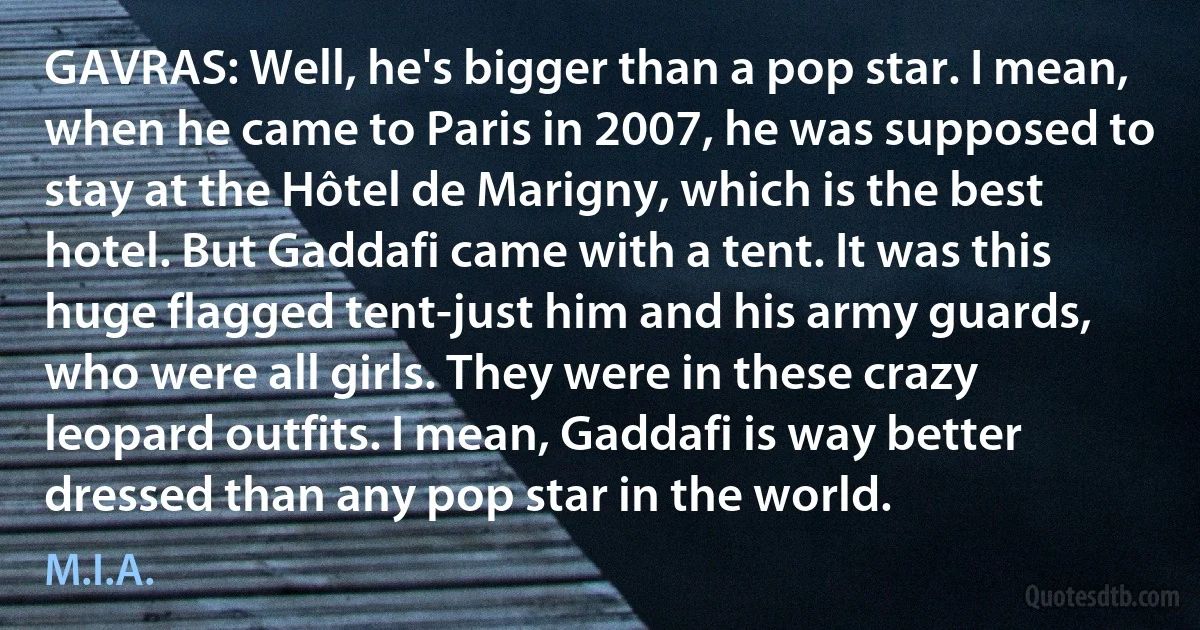 GAVRAS: Well, he's bigger than a pop star. I mean, when he came to Paris in 2007, he was supposed to stay at the Hôtel de Marigny, which is the best hotel. But Gaddafi came with a tent. It was this huge flagged tent-just him and his army guards, who were all girls. They were in these crazy leopard outfits. I mean, Gaddafi is way better dressed than any pop star in the world. (M.I.A.)