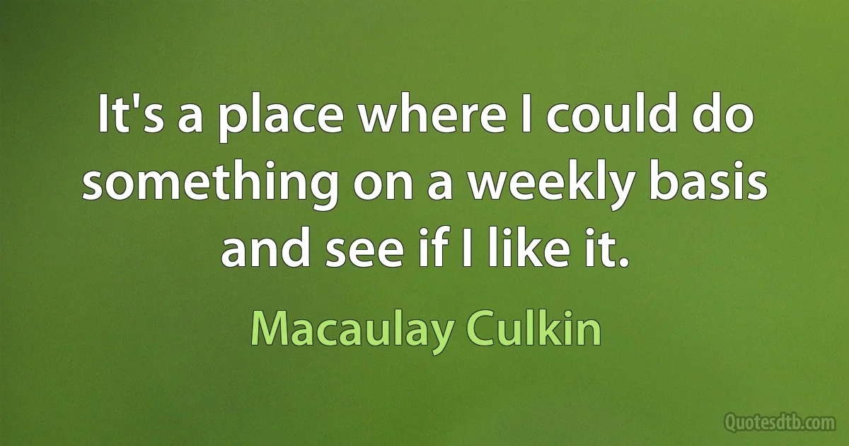 It's a place where I could do something on a weekly basis and see if I like it. (Macaulay Culkin)