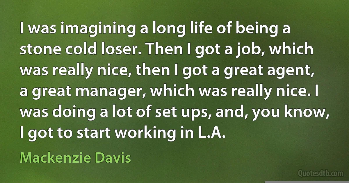 I was imagining a long life of being a stone cold loser. Then I got a job, which was really nice, then I got a great agent, a great manager, which was really nice. I was doing a lot of set ups, and, you know, I got to start working in L.A. (Mackenzie Davis)