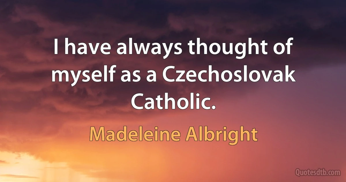 I have always thought of myself as a Czechoslovak Catholic. (Madeleine Albright)