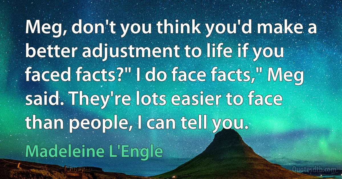 Meg, don't you think you'd make a better adjustment to life if you faced facts?" I do face facts," Meg said. They're lots easier to face than people, I can tell you. (Madeleine L'Engle)